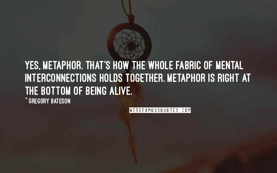 Gregory Bateson Quotes: Yes, metaphor. That's how the whole fabric of mental interconnections holds together. Metaphor is right at the bottom of being alive.