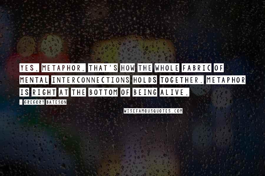 Gregory Bateson Quotes: Yes, metaphor. That's how the whole fabric of mental interconnections holds together. Metaphor is right at the bottom of being alive.