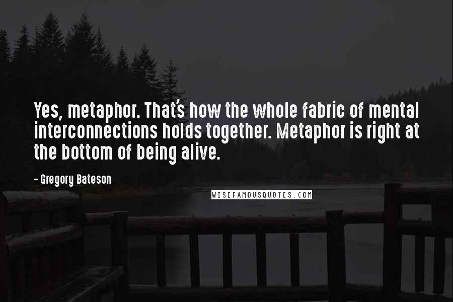 Gregory Bateson Quotes: Yes, metaphor. That's how the whole fabric of mental interconnections holds together. Metaphor is right at the bottom of being alive.