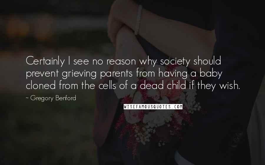 Gregory Benford Quotes: Certainly I see no reason why society should prevent grieving parents from having a baby cloned from the cells of a dead child if they wish.