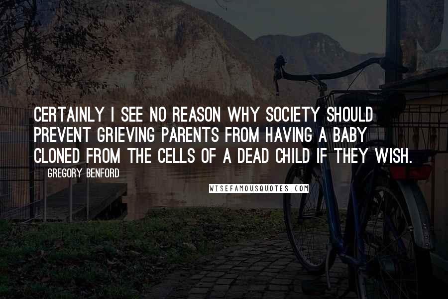 Gregory Benford Quotes: Certainly I see no reason why society should prevent grieving parents from having a baby cloned from the cells of a dead child if they wish.