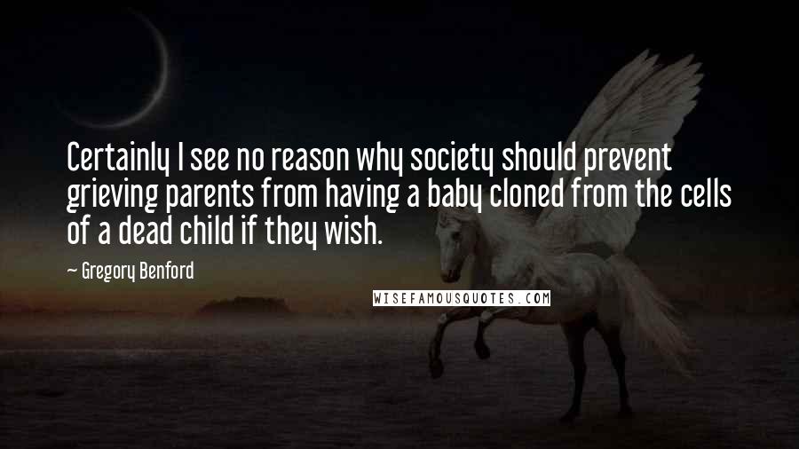 Gregory Benford Quotes: Certainly I see no reason why society should prevent grieving parents from having a baby cloned from the cells of a dead child if they wish.