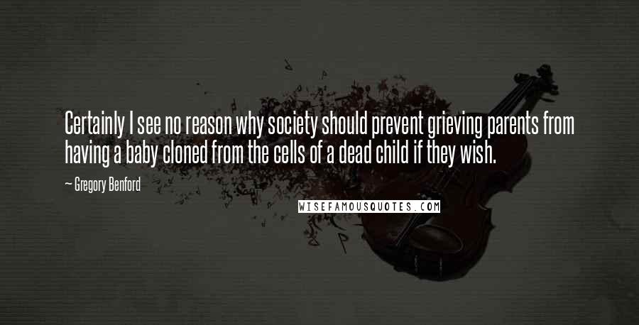 Gregory Benford Quotes: Certainly I see no reason why society should prevent grieving parents from having a baby cloned from the cells of a dead child if they wish.