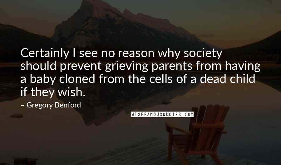 Gregory Benford Quotes: Certainly I see no reason why society should prevent grieving parents from having a baby cloned from the cells of a dead child if they wish.