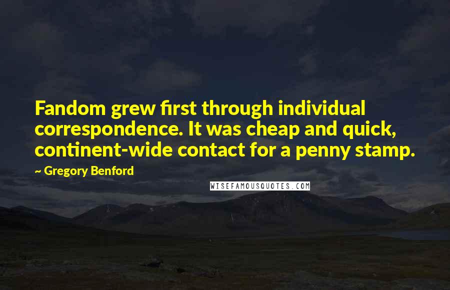 Gregory Benford Quotes: Fandom grew first through individual correspondence. It was cheap and quick, continent-wide contact for a penny stamp.