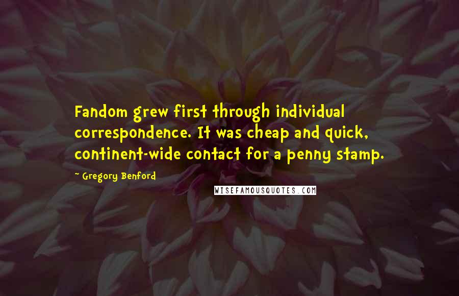 Gregory Benford Quotes: Fandom grew first through individual correspondence. It was cheap and quick, continent-wide contact for a penny stamp.