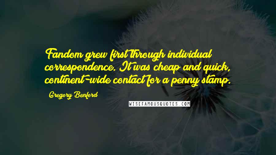 Gregory Benford Quotes: Fandom grew first through individual correspondence. It was cheap and quick, continent-wide contact for a penny stamp.