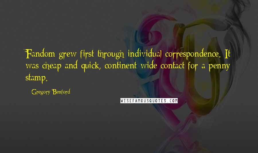 Gregory Benford Quotes: Fandom grew first through individual correspondence. It was cheap and quick, continent-wide contact for a penny stamp.