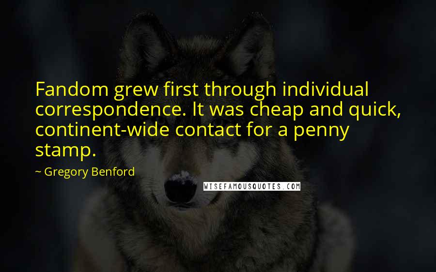 Gregory Benford Quotes: Fandom grew first through individual correspondence. It was cheap and quick, continent-wide contact for a penny stamp.