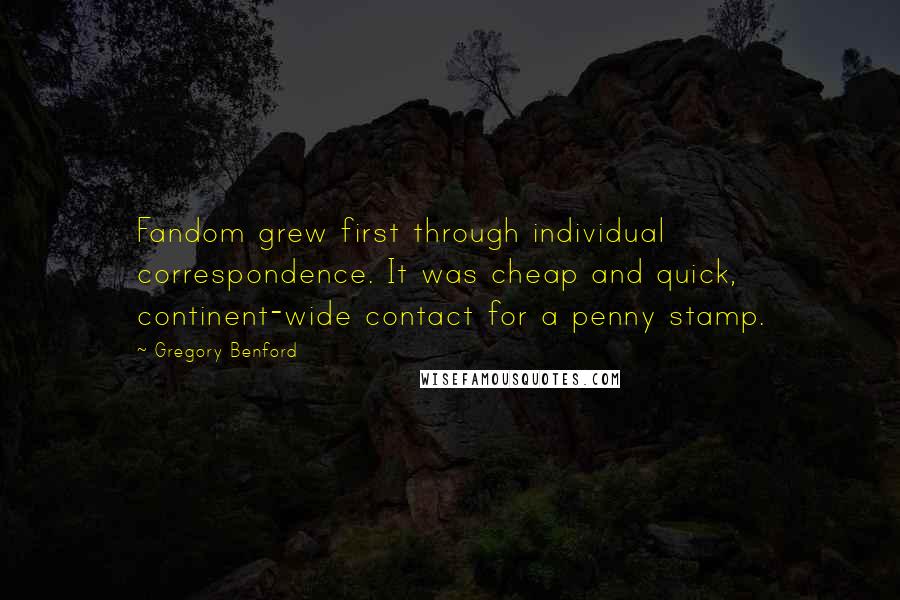 Gregory Benford Quotes: Fandom grew first through individual correspondence. It was cheap and quick, continent-wide contact for a penny stamp.
