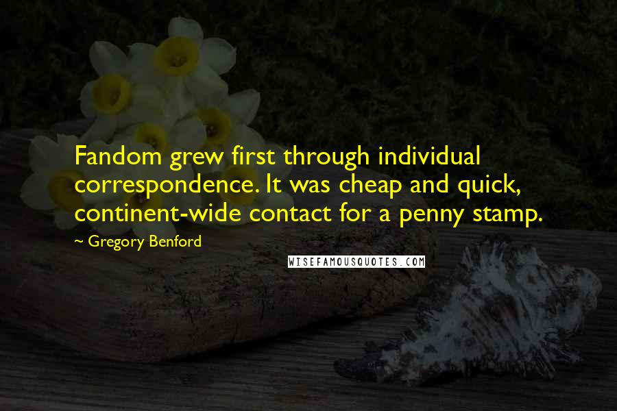 Gregory Benford Quotes: Fandom grew first through individual correspondence. It was cheap and quick, continent-wide contact for a penny stamp.