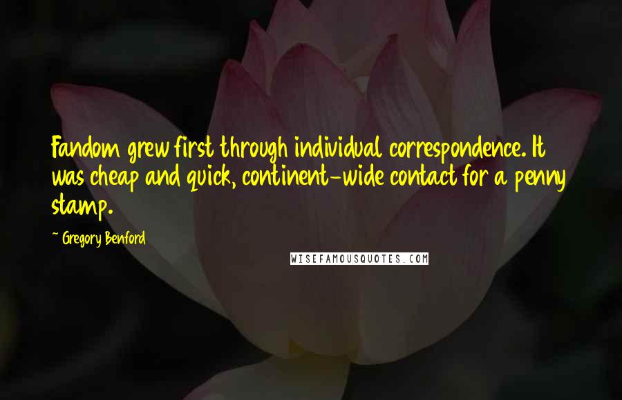 Gregory Benford Quotes: Fandom grew first through individual correspondence. It was cheap and quick, continent-wide contact for a penny stamp.