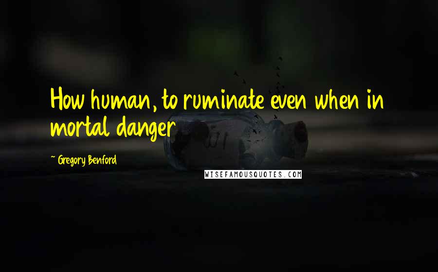 Gregory Benford Quotes: How human, to ruminate even when in mortal danger