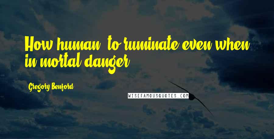 Gregory Benford Quotes: How human, to ruminate even when in mortal danger