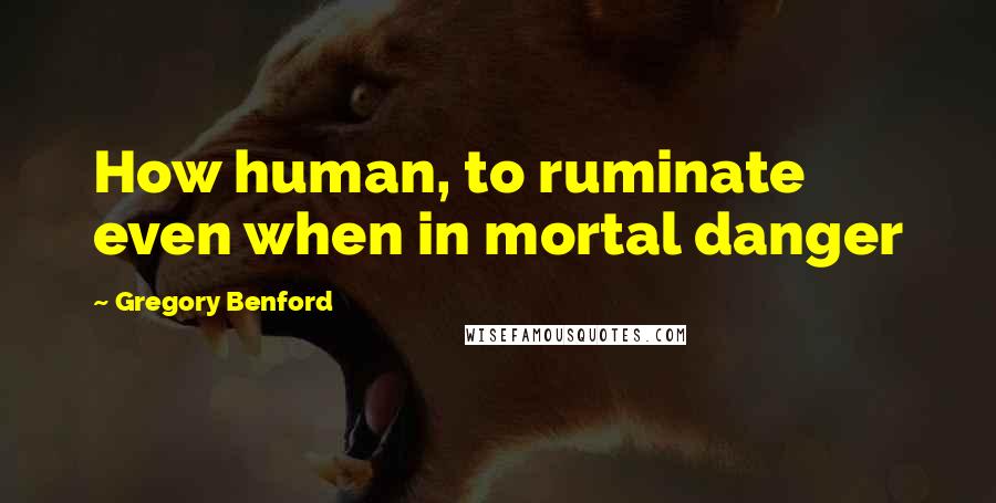 Gregory Benford Quotes: How human, to ruminate even when in mortal danger