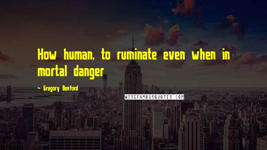 Gregory Benford Quotes: How human, to ruminate even when in mortal danger