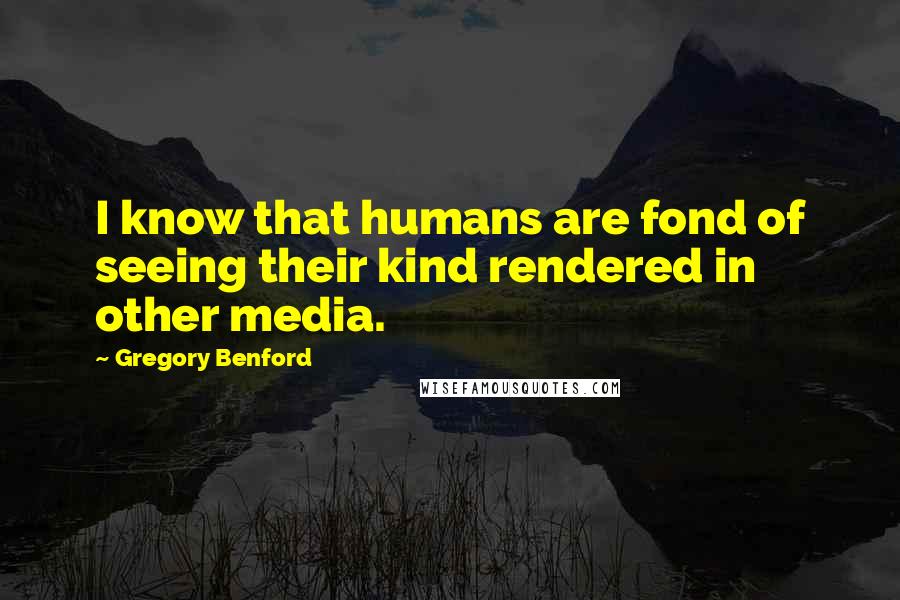 Gregory Benford Quotes: I know that humans are fond of seeing their kind rendered in other media.