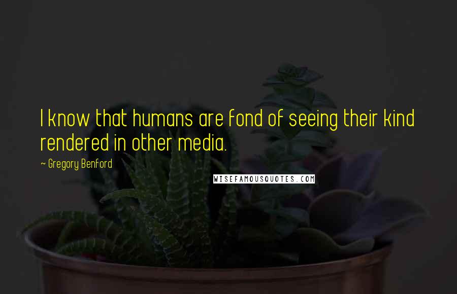 Gregory Benford Quotes: I know that humans are fond of seeing their kind rendered in other media.