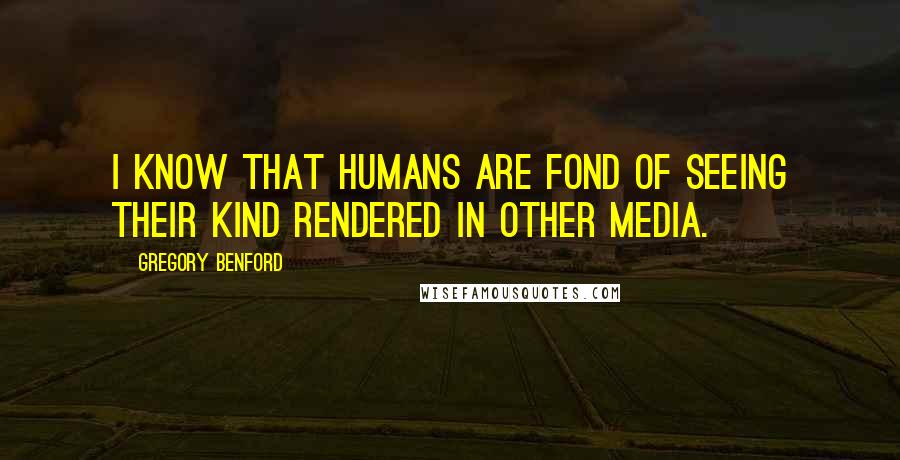 Gregory Benford Quotes: I know that humans are fond of seeing their kind rendered in other media.