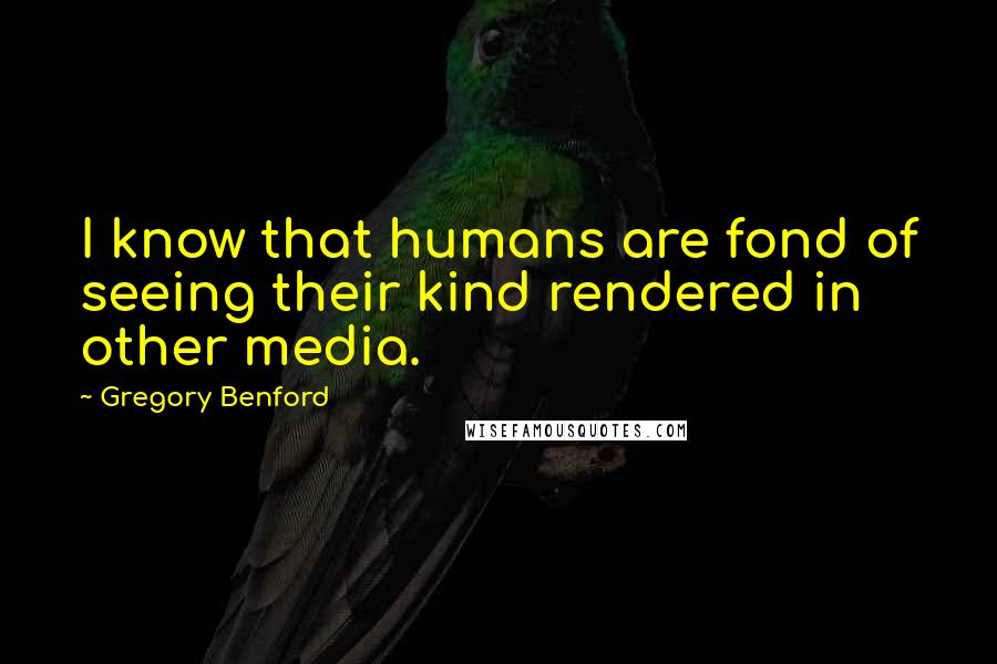 Gregory Benford Quotes: I know that humans are fond of seeing their kind rendered in other media.