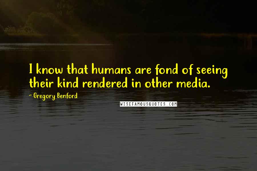 Gregory Benford Quotes: I know that humans are fond of seeing their kind rendered in other media.