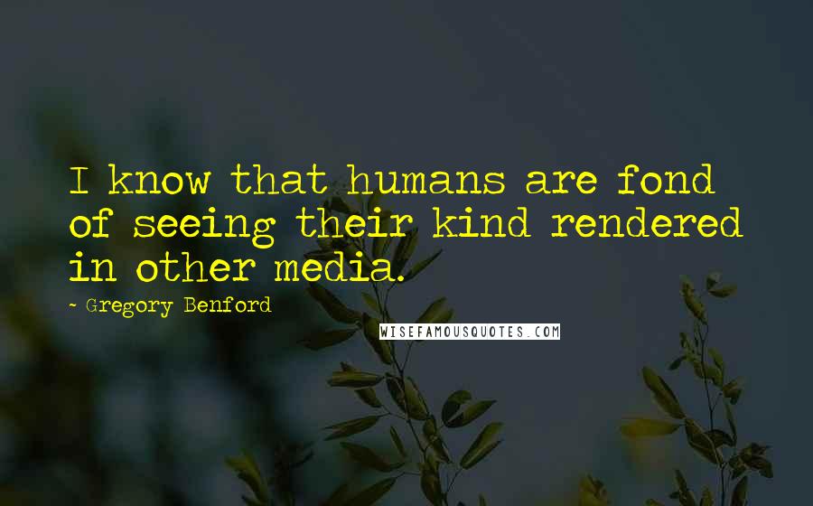 Gregory Benford Quotes: I know that humans are fond of seeing their kind rendered in other media.