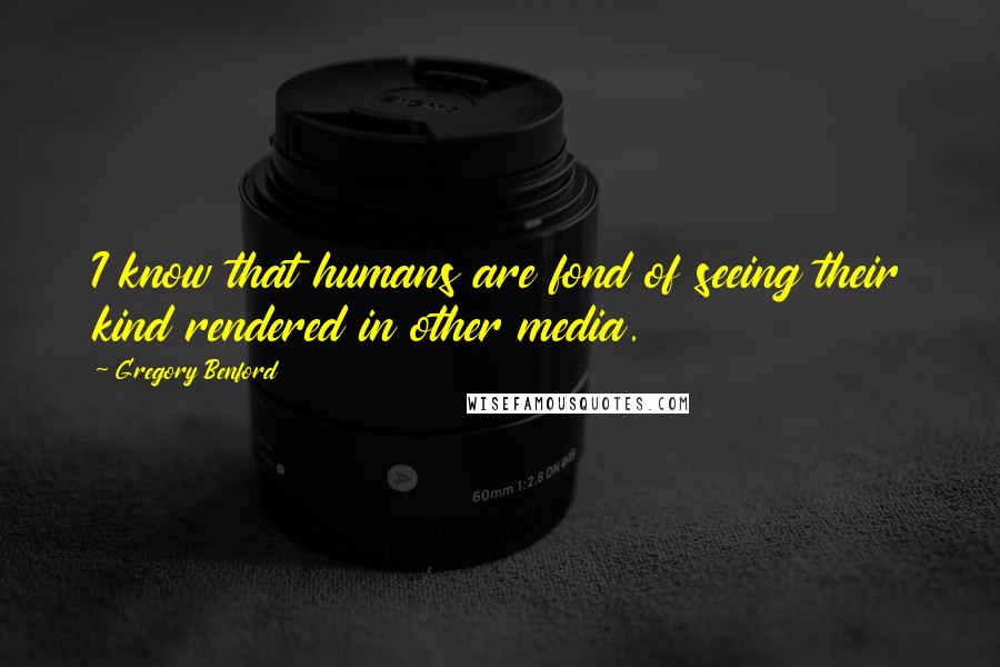 Gregory Benford Quotes: I know that humans are fond of seeing their kind rendered in other media.