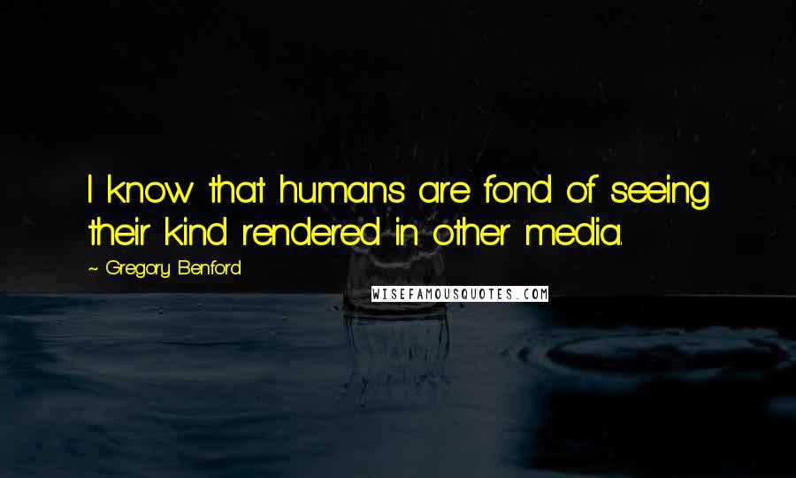 Gregory Benford Quotes: I know that humans are fond of seeing their kind rendered in other media.