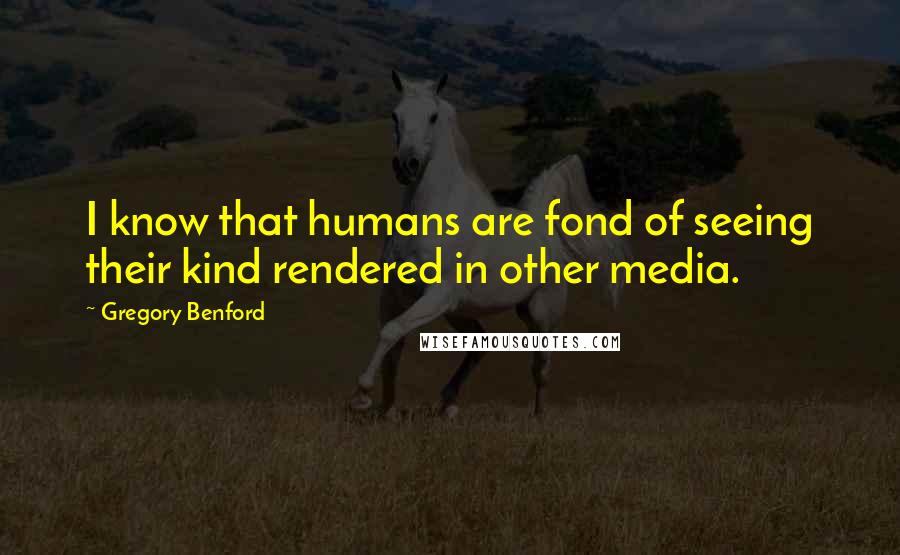 Gregory Benford Quotes: I know that humans are fond of seeing their kind rendered in other media.