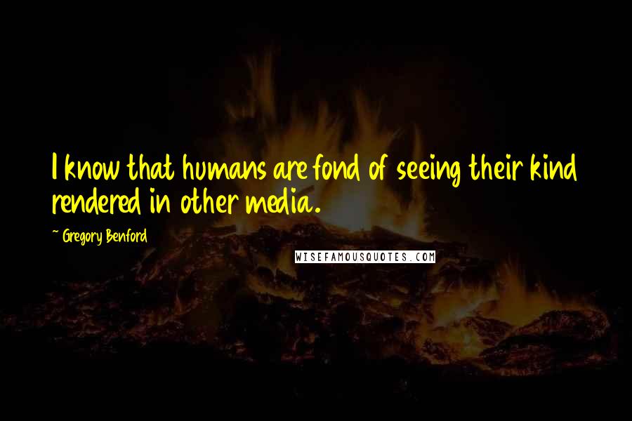 Gregory Benford Quotes: I know that humans are fond of seeing their kind rendered in other media.