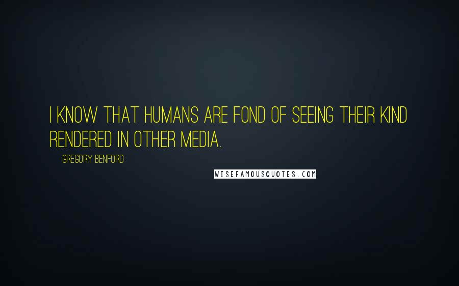 Gregory Benford Quotes: I know that humans are fond of seeing their kind rendered in other media.