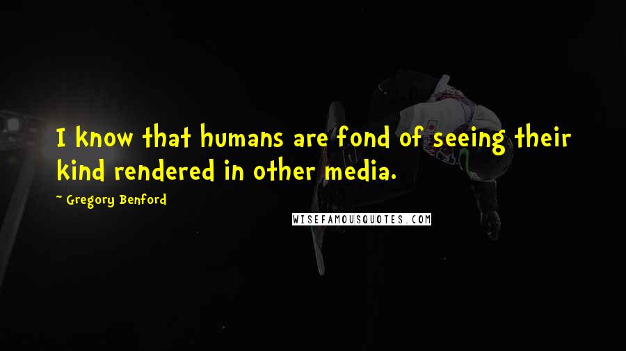 Gregory Benford Quotes: I know that humans are fond of seeing their kind rendered in other media.