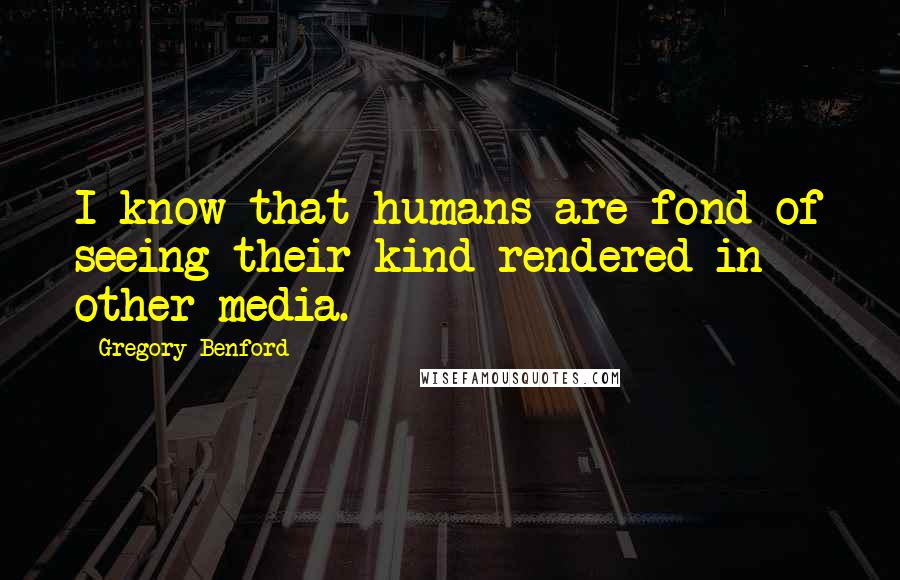 Gregory Benford Quotes: I know that humans are fond of seeing their kind rendered in other media.