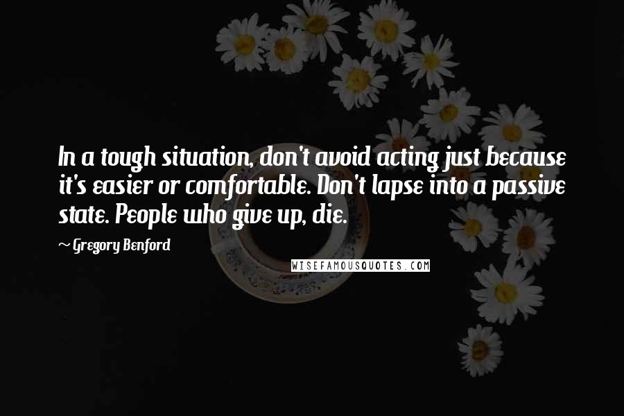 Gregory Benford Quotes: In a tough situation, don't avoid acting just because it's easier or comfortable. Don't lapse into a passive state. People who give up, die.