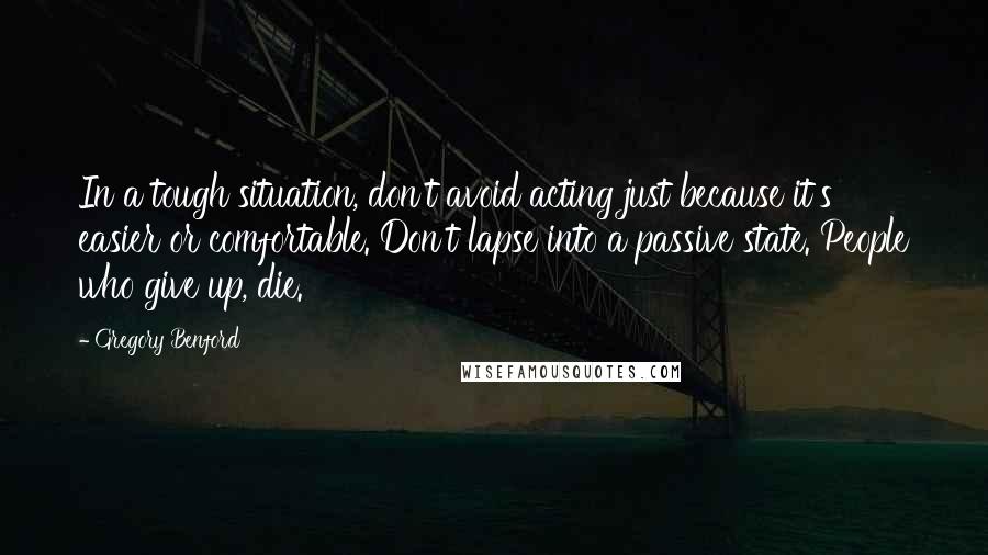 Gregory Benford Quotes: In a tough situation, don't avoid acting just because it's easier or comfortable. Don't lapse into a passive state. People who give up, die.