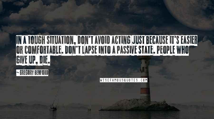 Gregory Benford Quotes: In a tough situation, don't avoid acting just because it's easier or comfortable. Don't lapse into a passive state. People who give up, die.