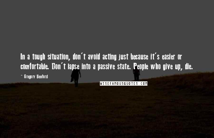 Gregory Benford Quotes: In a tough situation, don't avoid acting just because it's easier or comfortable. Don't lapse into a passive state. People who give up, die.