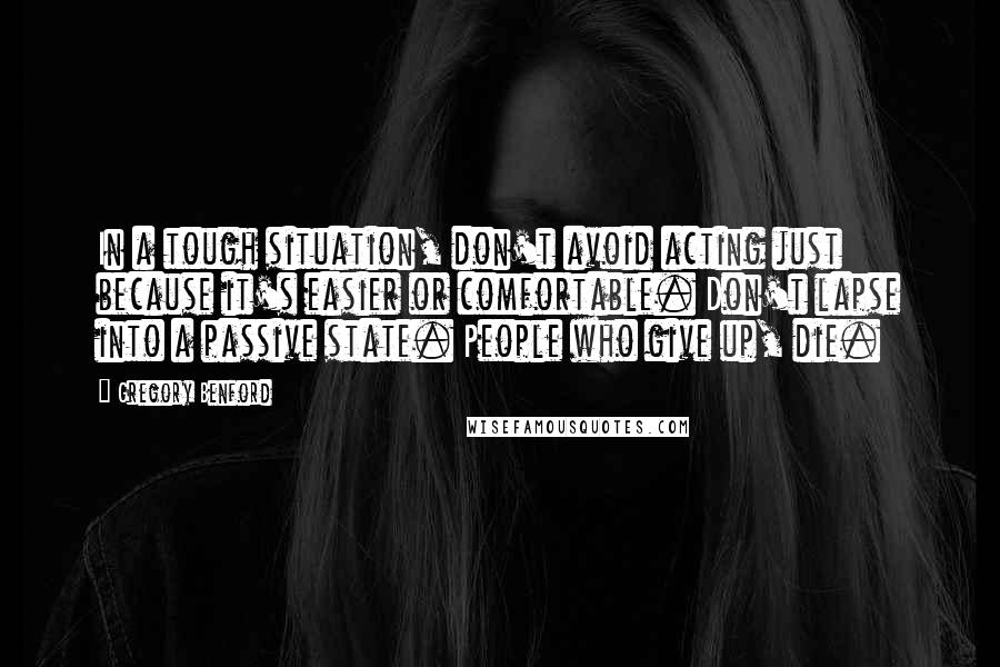 Gregory Benford Quotes: In a tough situation, don't avoid acting just because it's easier or comfortable. Don't lapse into a passive state. People who give up, die.