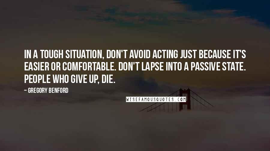 Gregory Benford Quotes: In a tough situation, don't avoid acting just because it's easier or comfortable. Don't lapse into a passive state. People who give up, die.