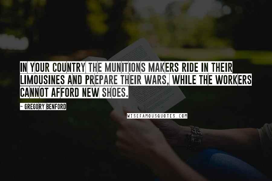 Gregory Benford Quotes: In your country the munitions makers ride in their limousines and prepare their wars, while the workers cannot afford new shoes.