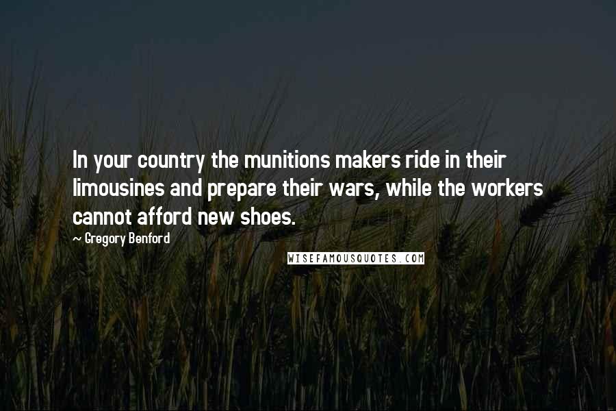 Gregory Benford Quotes: In your country the munitions makers ride in their limousines and prepare their wars, while the workers cannot afford new shoes.