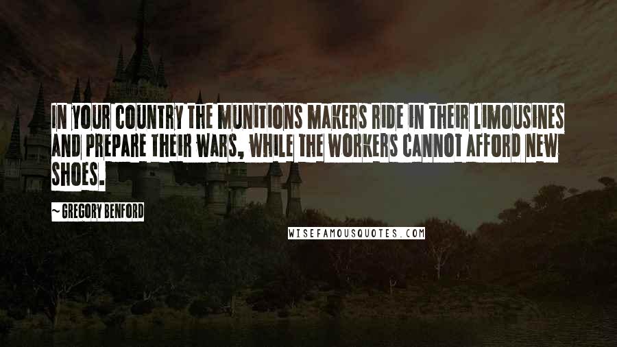 Gregory Benford Quotes: In your country the munitions makers ride in their limousines and prepare their wars, while the workers cannot afford new shoes.