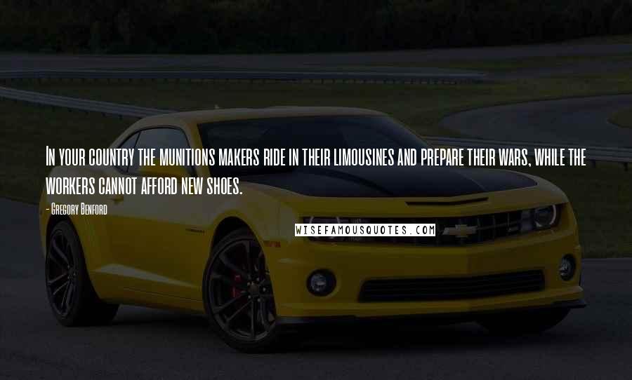 Gregory Benford Quotes: In your country the munitions makers ride in their limousines and prepare their wars, while the workers cannot afford new shoes.