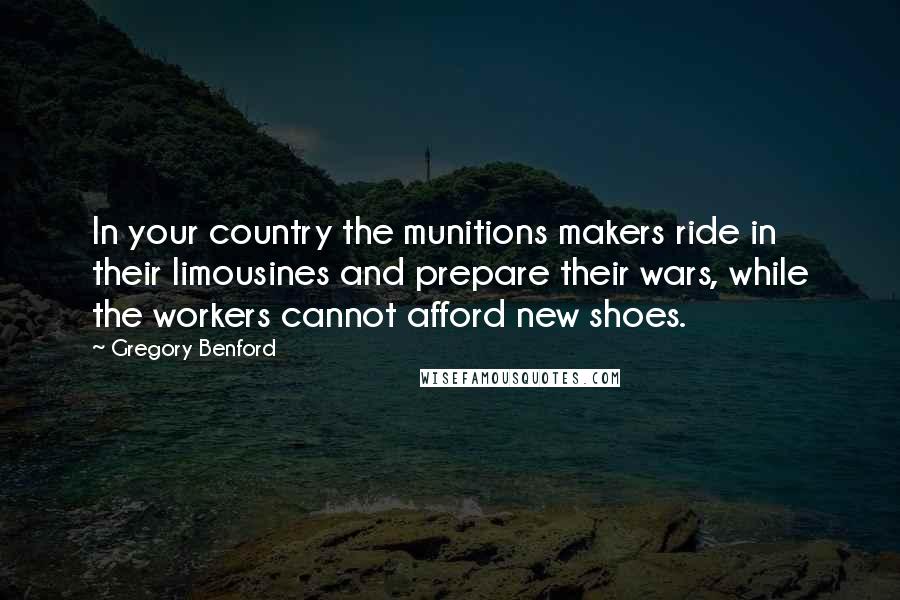 Gregory Benford Quotes: In your country the munitions makers ride in their limousines and prepare their wars, while the workers cannot afford new shoes.