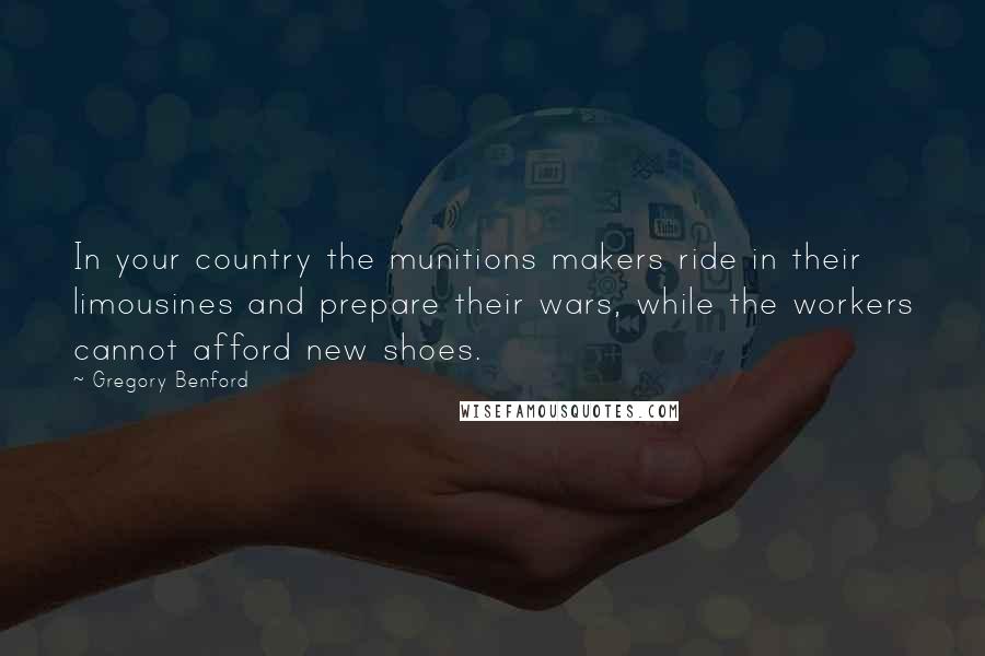 Gregory Benford Quotes: In your country the munitions makers ride in their limousines and prepare their wars, while the workers cannot afford new shoes.