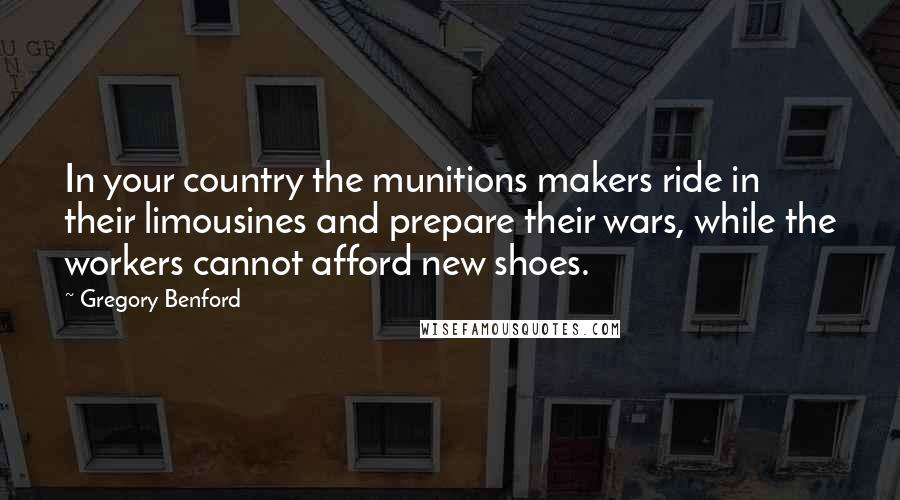 Gregory Benford Quotes: In your country the munitions makers ride in their limousines and prepare their wars, while the workers cannot afford new shoes.