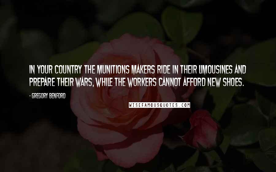 Gregory Benford Quotes: In your country the munitions makers ride in their limousines and prepare their wars, while the workers cannot afford new shoes.
