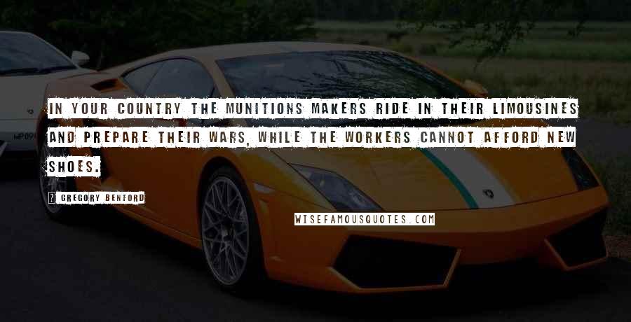 Gregory Benford Quotes: In your country the munitions makers ride in their limousines and prepare their wars, while the workers cannot afford new shoes.