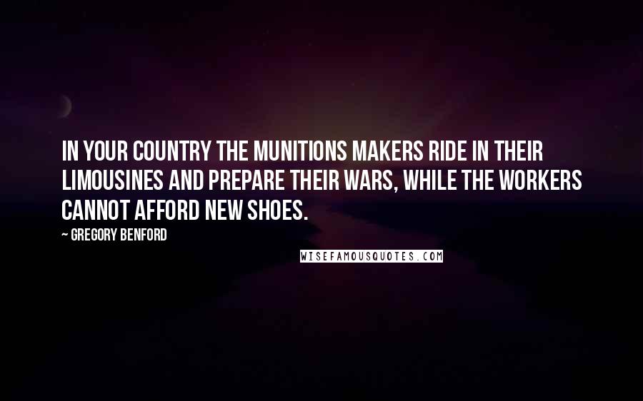Gregory Benford Quotes: In your country the munitions makers ride in their limousines and prepare their wars, while the workers cannot afford new shoes.