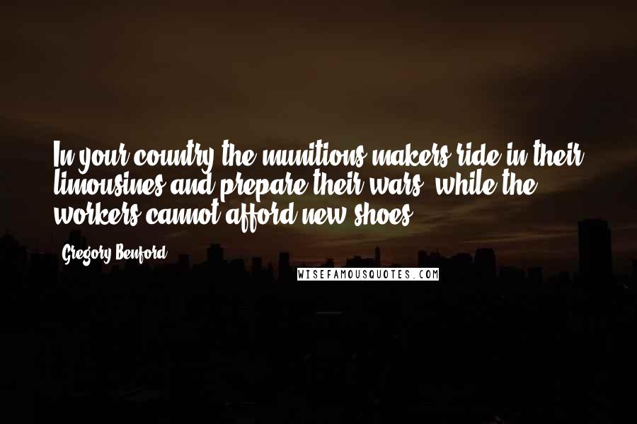 Gregory Benford Quotes: In your country the munitions makers ride in their limousines and prepare their wars, while the workers cannot afford new shoes.